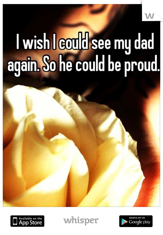 I wish I could see my dad again. So he could be proud. 