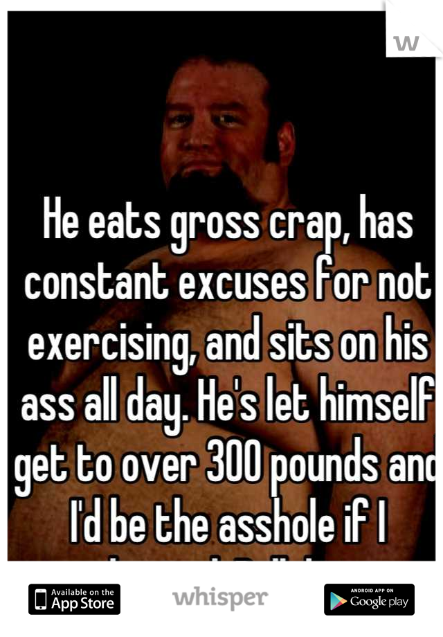 He eats gross crap, has constant excuses for not exercising, and sits on his ass all day. He's let himself get to over 300 pounds and I'd be the asshole if I cheated. Bullshit. 