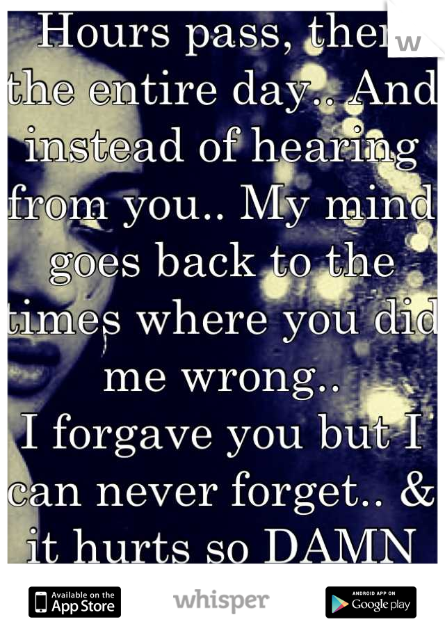 Hours pass, then the entire day.. And instead of hearing from you.. My mind goes back to the times where you did me wrong.. 
I forgave you but I can never forget.. & it hurts so DAMN BAD!!