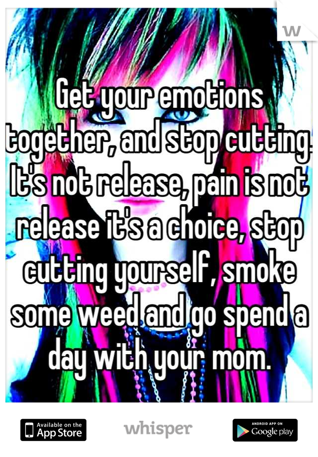 Get your emotions together, and stop cutting. It's not release, pain is not release it's a choice, stop cutting yourself, smoke some weed and go spend a day with your mom.