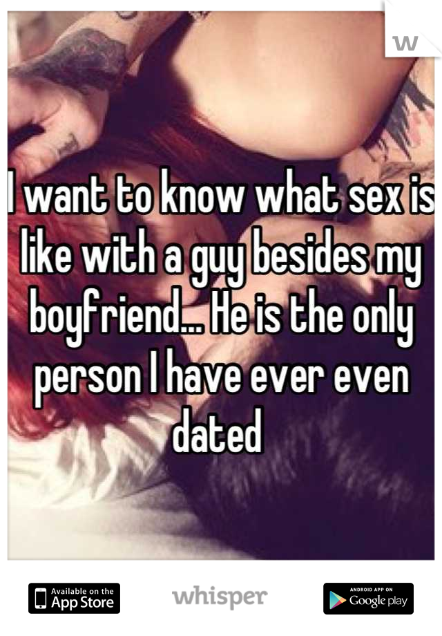 I want to know what sex is like with a guy besides my boyfriend... He is the only person I have ever even dated 