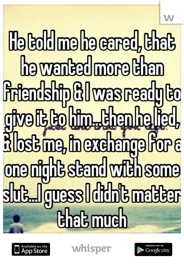 He told me he cared, that he wanted more than friendship & I was ready to give it to him...then he lied, & lost me, in exchange for a one night stand with some slut...I guess I didn't matter that much