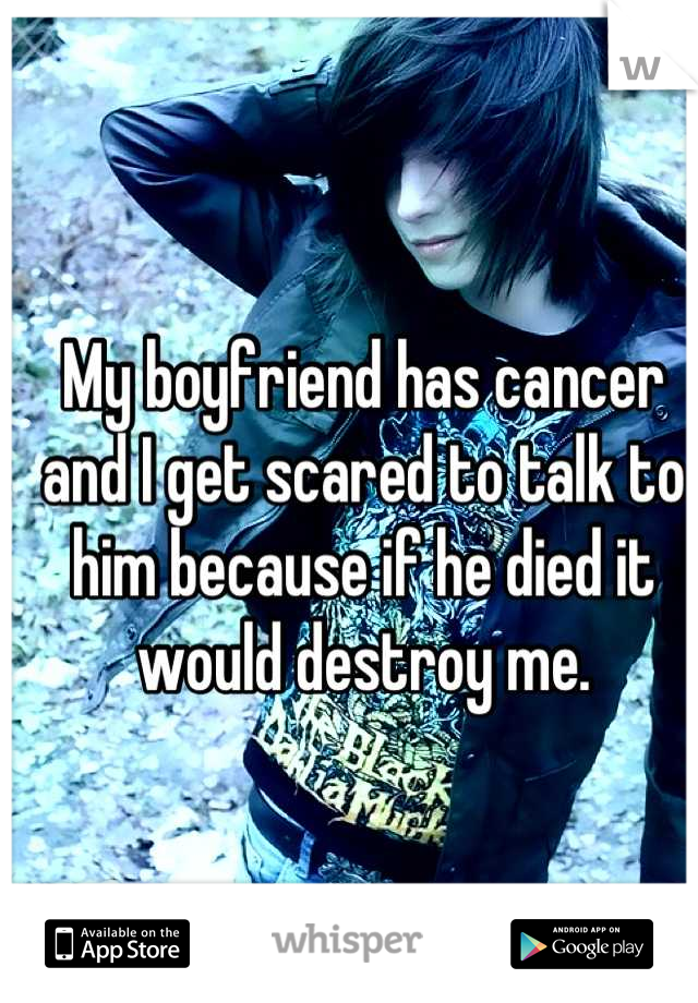 My boyfriend has cancer and I get scared to talk to him because if he died it would destroy me.