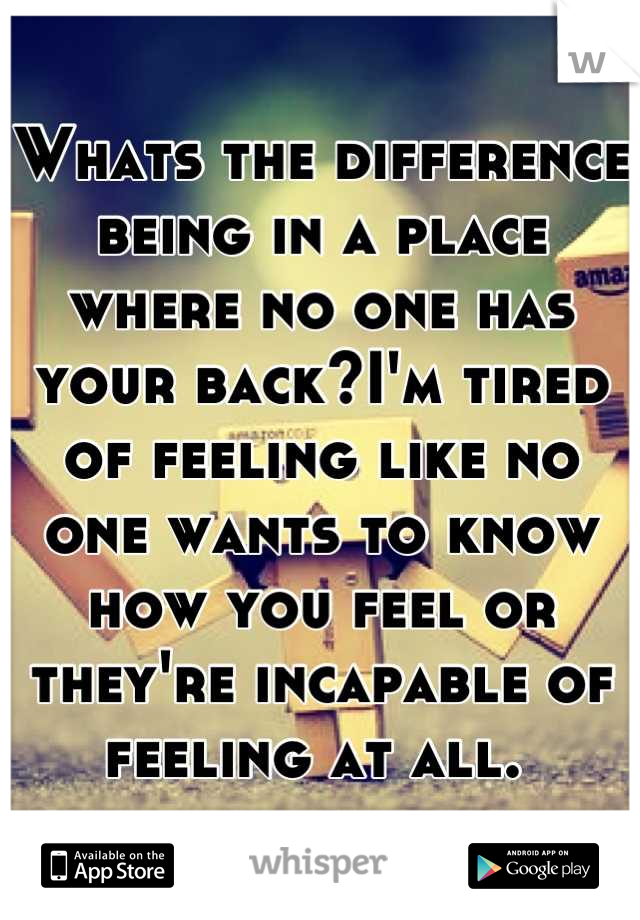 Whats the difference being in a place where no one has your back?I'm tired of feeling like no one wants to know how you feel or they're incapable of feeling at all. 