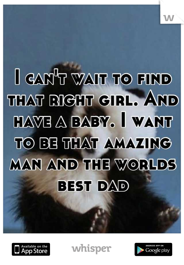 I can't wait to find that right girl. And have a baby. I want to be that amazing man and the worlds best dad