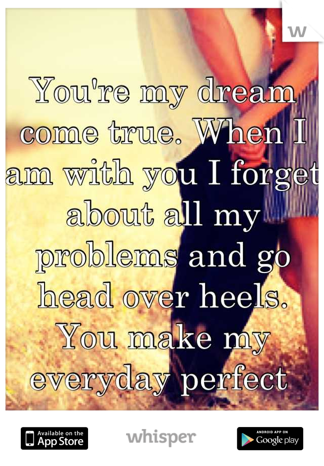 You're my dream come true. When I am with you I forget about all my problems and go head over heels. You make my everyday perfect 