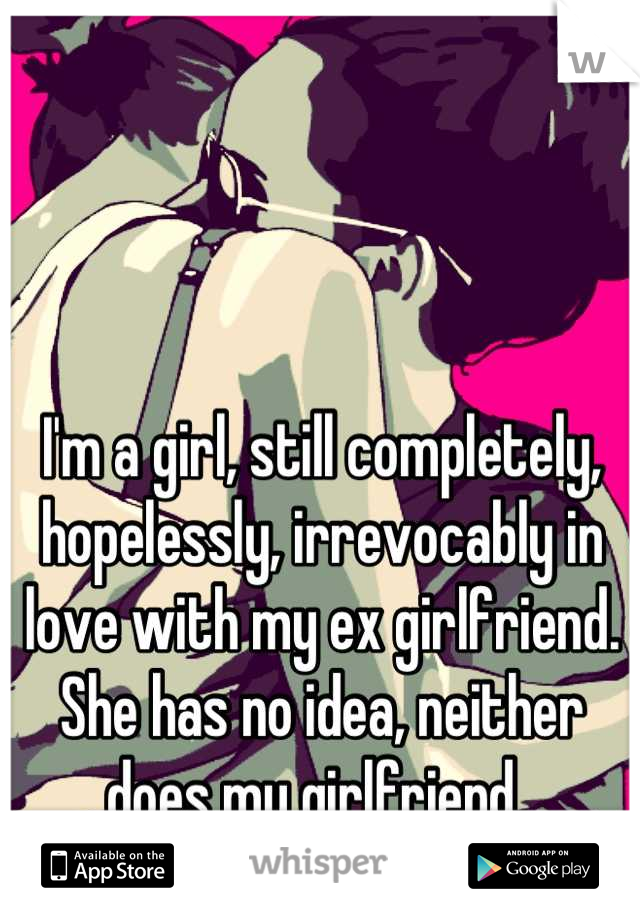 I'm a girl, still completely, hopelessly, irrevocably in love with my ex girlfriend. She has no idea, neither does my girlfriend. 