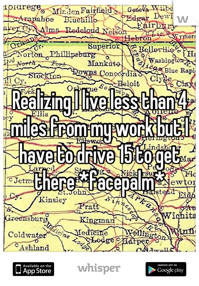 Realizing I live less than 4 miles from my work but I have to drive 15 to get there *facepalm*