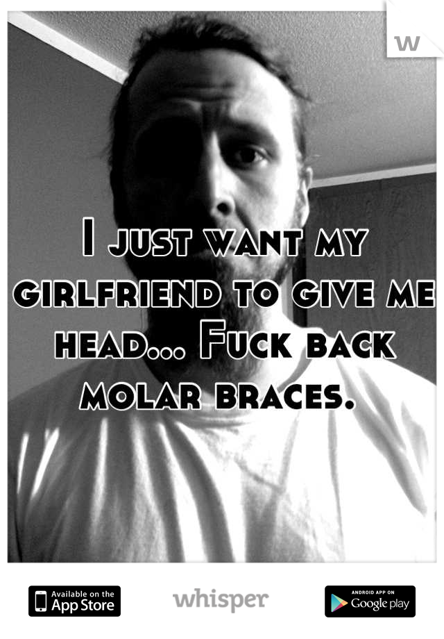 I just want my girlfriend to give me head... Fuck back molar braces. 