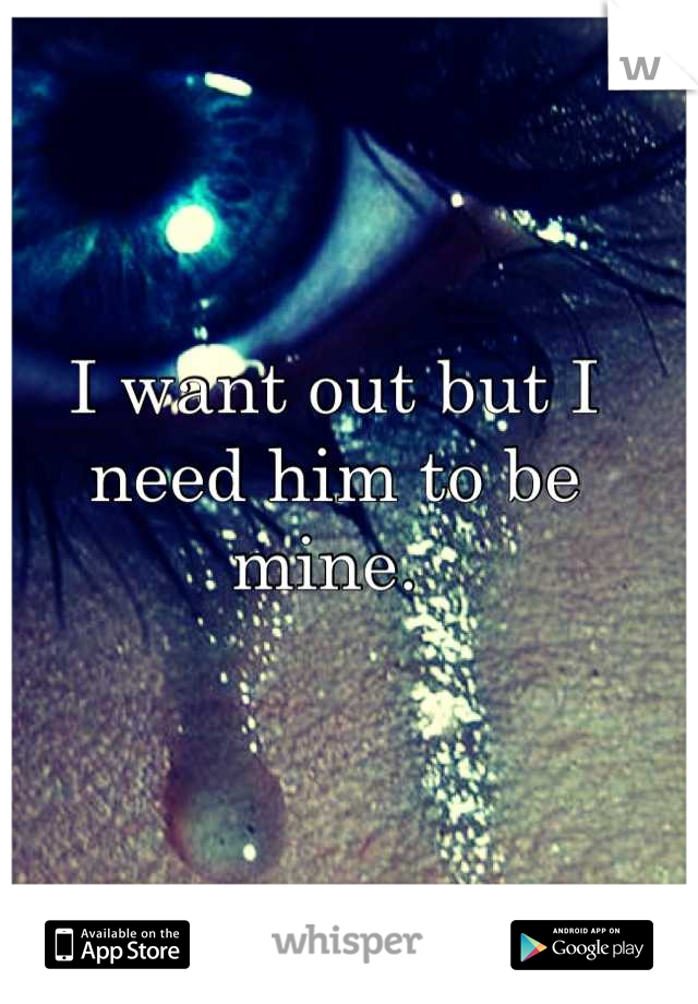 I want out but I need him to be mine. 