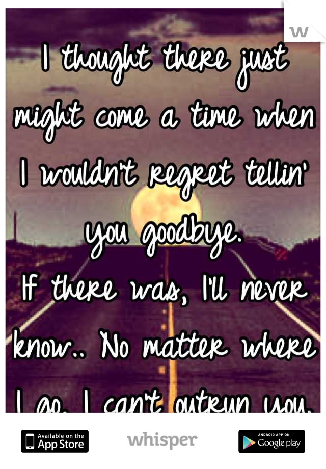 I thought there just might come a time when I wouldn't regret tellin' you goodbye.
If there was, I'll never know.. No matter where I go, I can't outrun you.