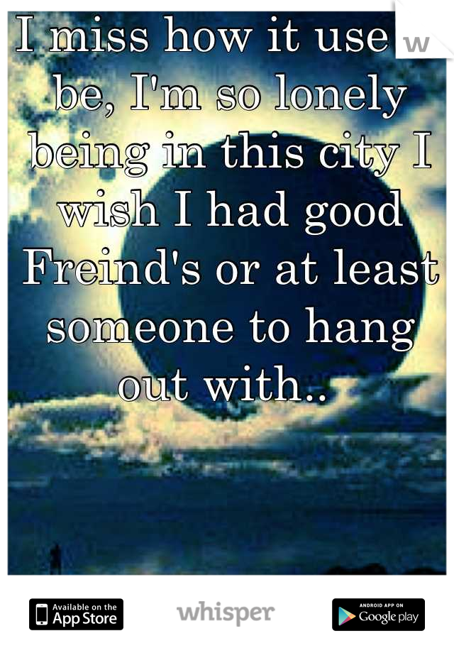 I miss how it use to be, I'm so lonely being in this city I wish I had good Freind's or at least someone to hang out with.. 