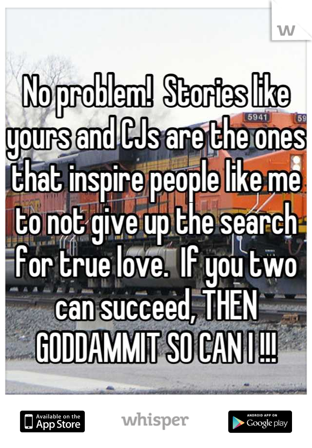 No problem!  Stories like yours and CJs are the ones that inspire people like me to not give up the search for true love.  If you two can succeed, THEN GODDAMMIT SO CAN I !!!