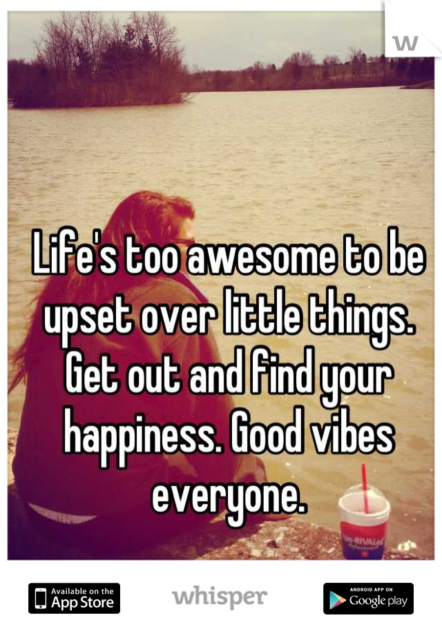 Life's too awesome to be upset over little things. Get out and find your happiness. Good vibes everyone.