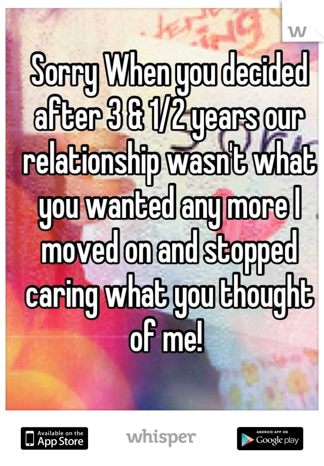 Sorry When you decided after 3 & 1/2 years our relationship wasn't what you wanted any more I moved on and stopped caring what you thought of me! 