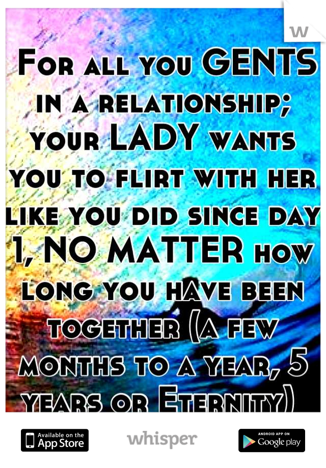  For all you GENTS in a relationship; your LADY wants you to flirt with her like you did since day 1, NO MATTER how long you have been together (a few months to a year, 5 years or Eternity) 