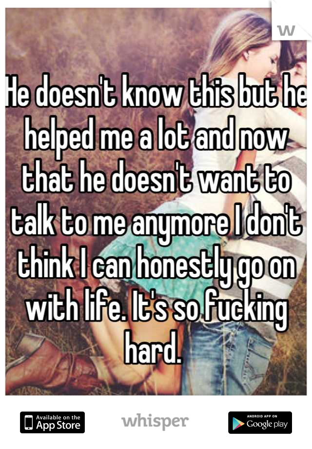 He doesn't know this but he helped me a lot and now that he doesn't want to talk to me anymore I don't think I can honestly go on with life. It's so fucking hard. 