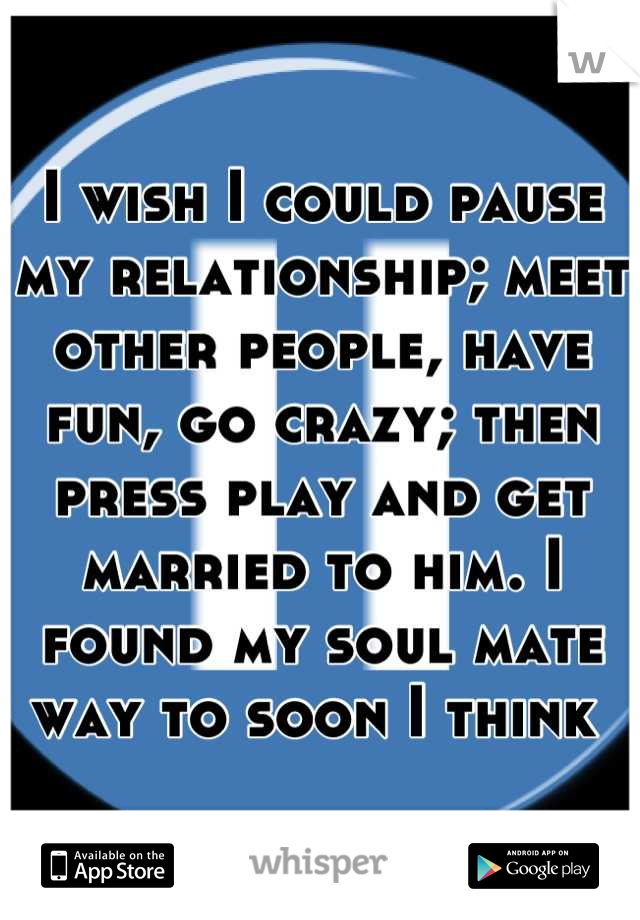 I wish I could pause my relationship; meet other people, have fun, go crazy; then press play and get married to him. I found my soul mate way to soon I think 