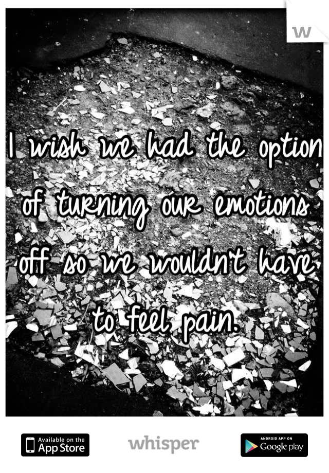 I wish we had the option of turning our emotions off so we wouldn't have to feel pain.