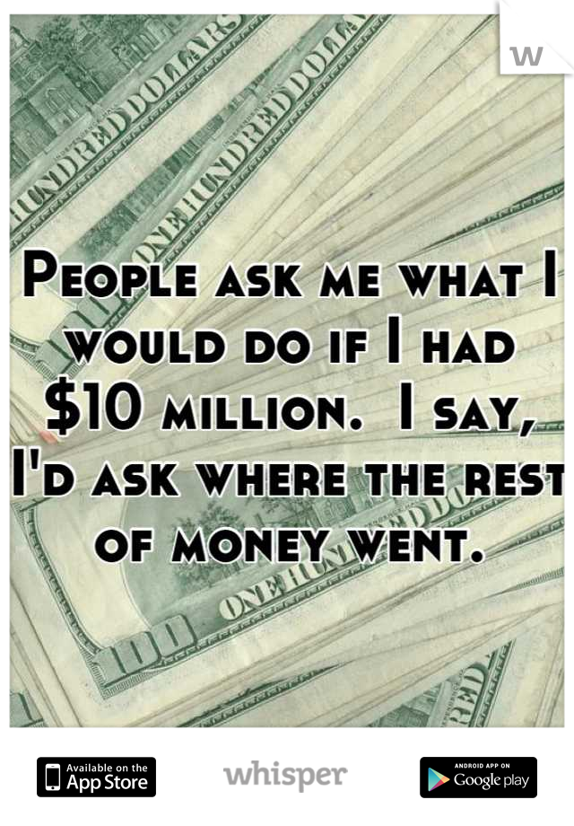 People ask me what I would do if I had $10 million.  I say, I'd ask where the rest of money went.