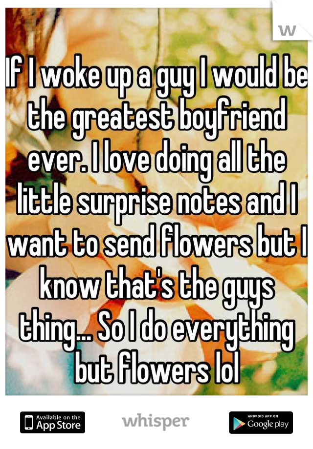 If I woke up a guy I would be the greatest boyfriend ever. I love doing all the little surprise notes and I want to send flowers but I know that's the guys thing... So I do everything but flowers lol