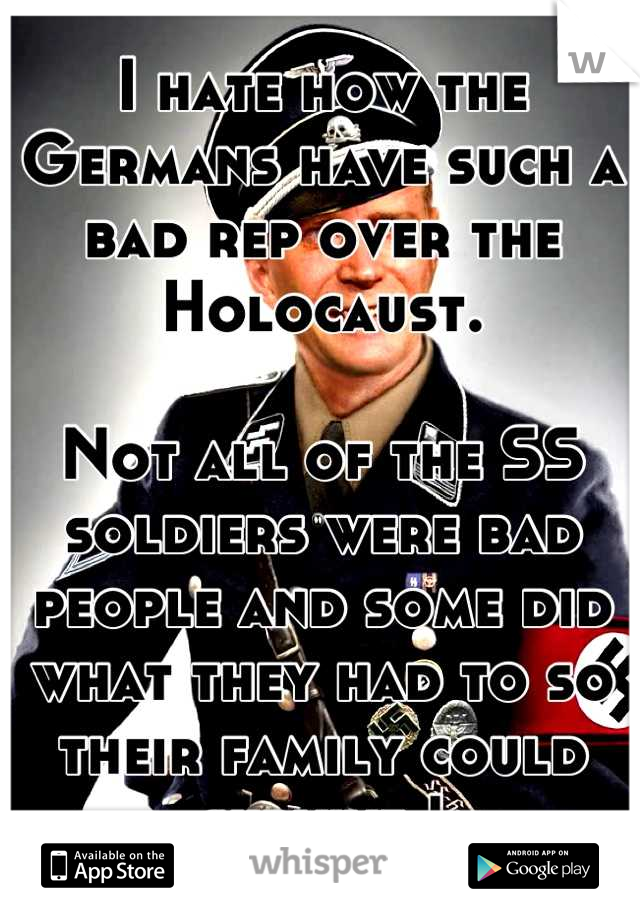 I hate how the Germans have such a bad rep over the Holocaust. 

Not all of the SS soldiers were bad people and some did what they had to so their family could survive !