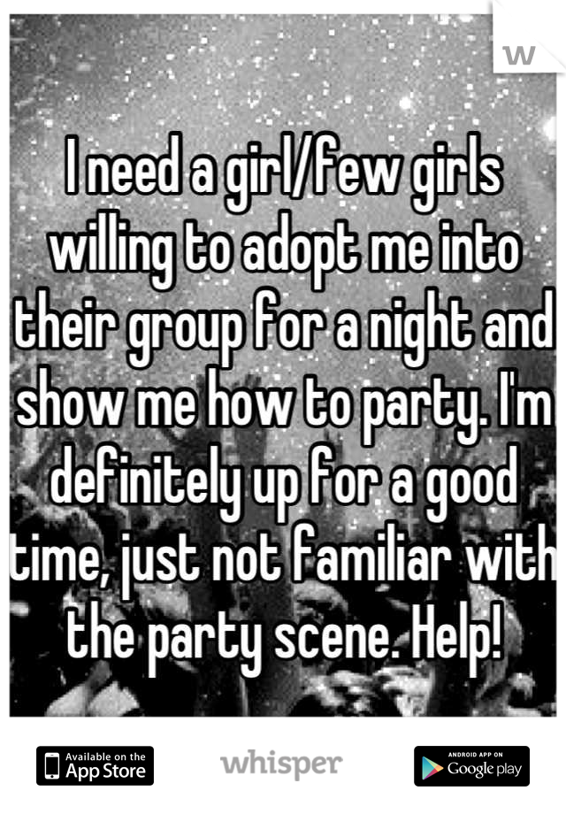 I need a girl/few girls willing to adopt me into their group for a night and show me how to party. I'm definitely up for a good time, just not familiar with the party scene. Help!