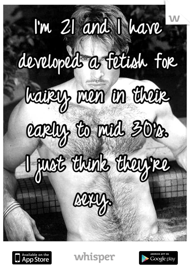 I'm 21 and I have developed a fetish for hairy men in their early to mid 30's. 
I just think they're sexy. 