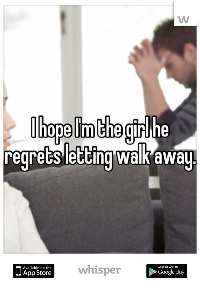 I hope I'm the girl he regrets letting walk away.