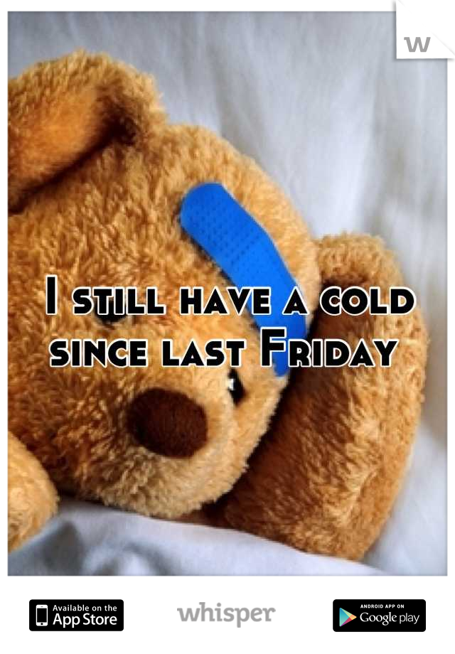 I still have a cold since last Friday 