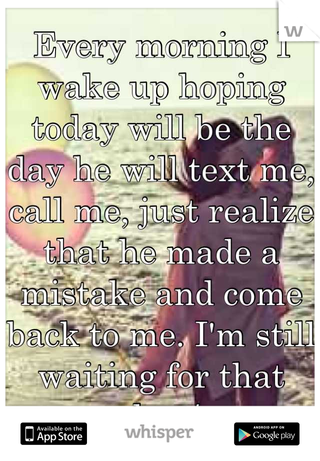 Every morning I wake up hoping today will be the day he will text me, call me, just realize that he made a mistake and come back to me. I'm still waiting for that day:/