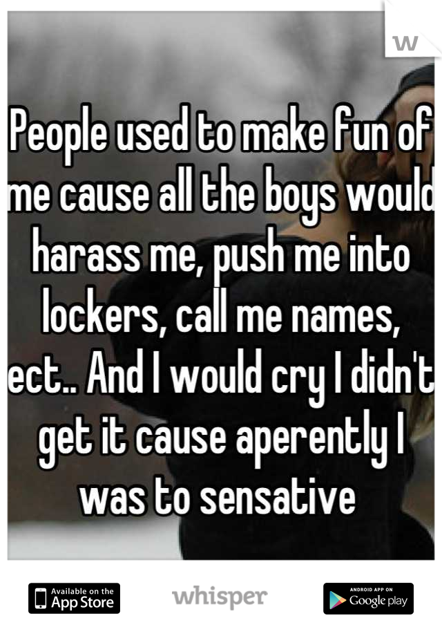 People used to make fun of me cause all the boys would harass me, push me into lockers, call me names, ect.. And I would cry I didn't get it cause aperently I was to sensative 