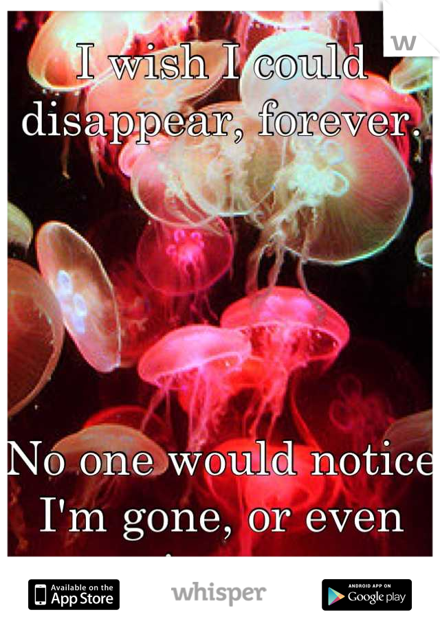 I wish I could disappear, forever.





No one would notice I'm gone, or even miss me. 