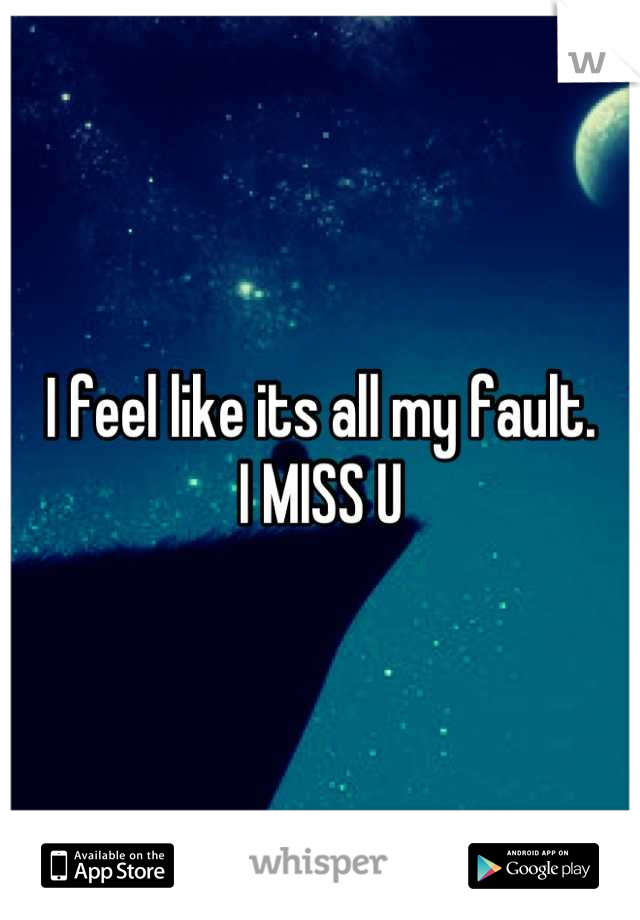 I feel like its all my fault. 
I MISS U