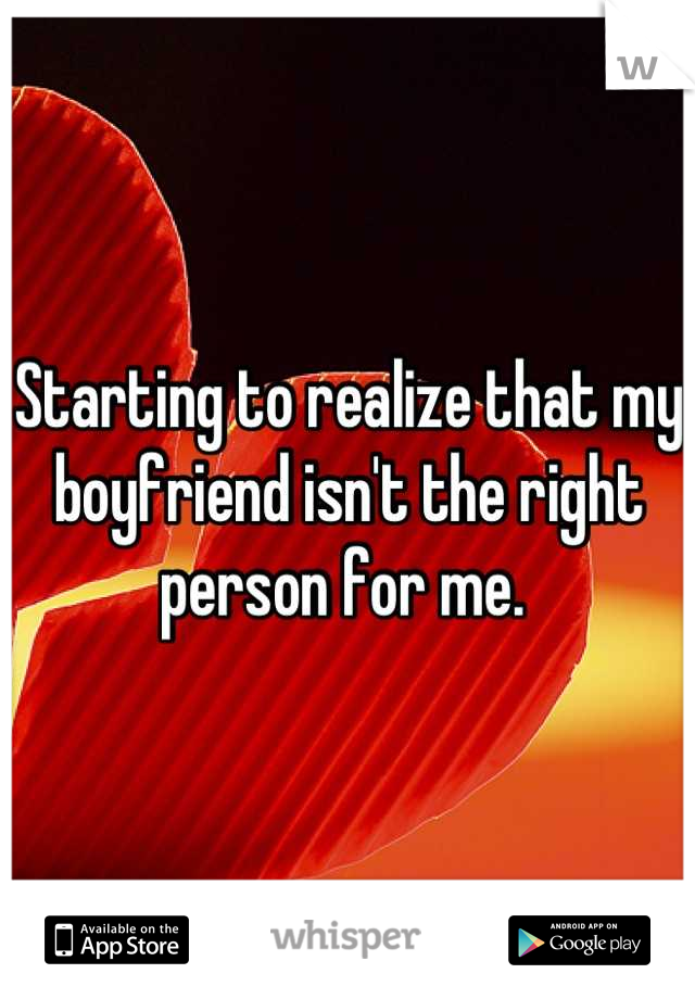 Starting to realize that my boyfriend isn't the right person for me. 