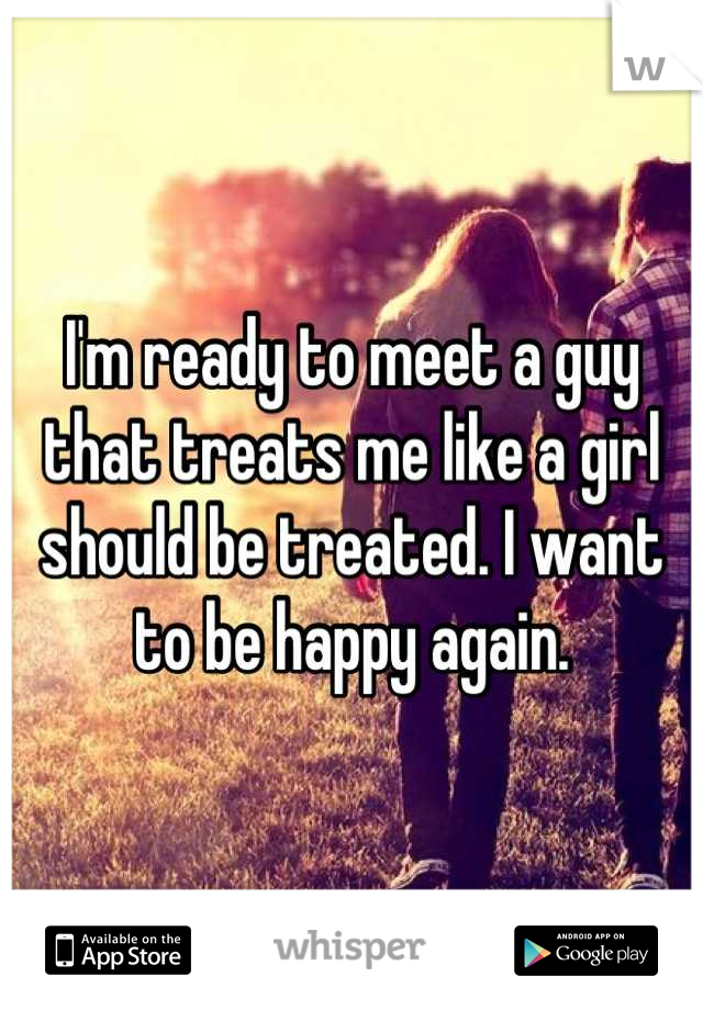 I'm ready to meet a guy that treats me like a girl should be treated. I want to be happy again.