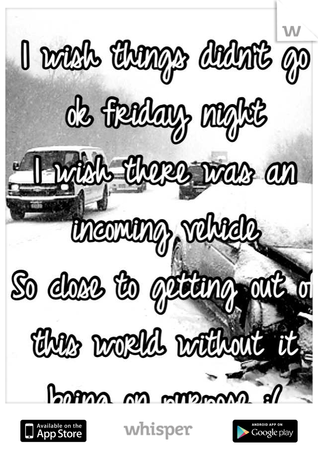 I wish things didn't go ok friday night
I wish there was an incoming vehicle
So close to getting out of this world without it being on purpose :(