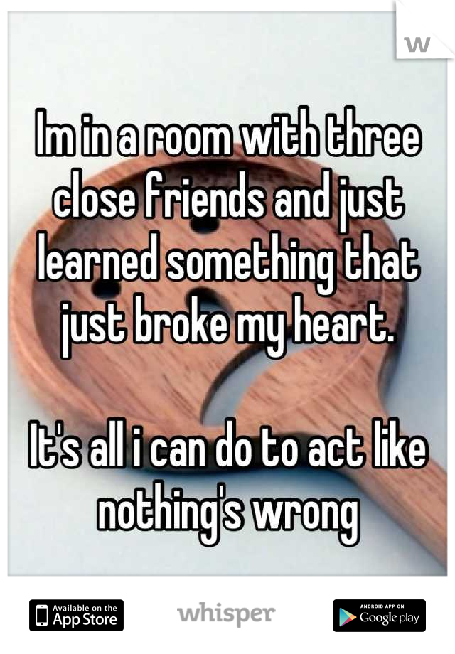 Im in a room with three close friends and just learned something that just broke my heart. 

It's all i can do to act like nothing's wrong