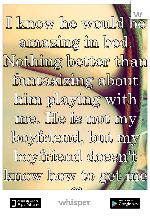 I know he would be amazing in bed. Nothing better than fantasizing about him playing with me. He is not my boyfriend, but my boyfriend doesn't know how to get me off. 