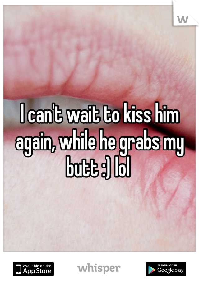 I can't wait to kiss him again, while he grabs my butt :) lol 