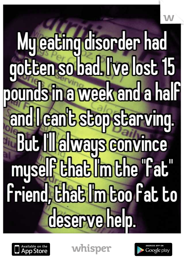 My eating disorder had gotten so bad. I've lost 15 pounds in a week and a half and I can't stop starving. But I'll always convince myself that I'm the "fat" friend, that I'm too fat to deserve help.