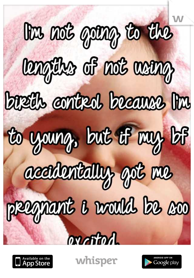 I'm not going to the lengths of not using birth control because I'm to young, but if my bf accidentally got me pregnant i would be soo excited 