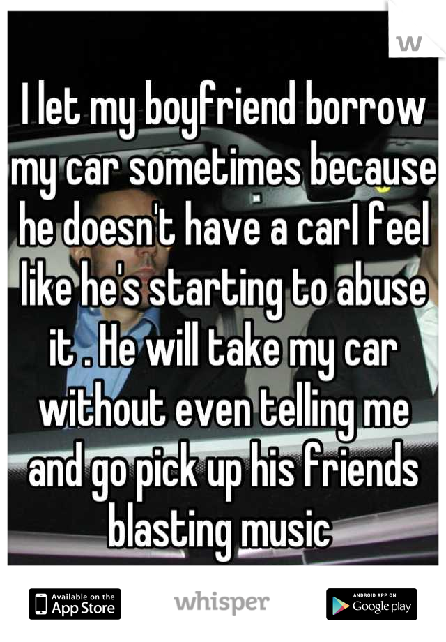 I let my boyfriend borrow my car sometimes because he doesn't have a carI feel like he's starting to abuse it . He will take my car without even telling me and go pick up his friends blasting music 