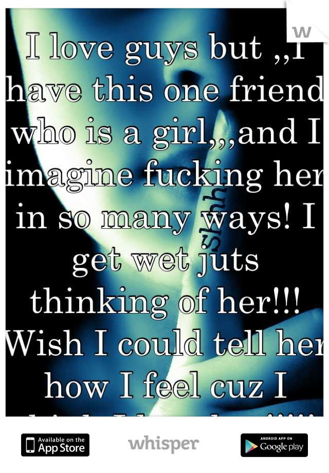 I love guys but ,,I have this one friend who is a girl,,,and I imagine fucking her in so many ways! I get wet juts thinking of her!!! 
Wish I could tell her how I feel cuz I think I love her!!!!!