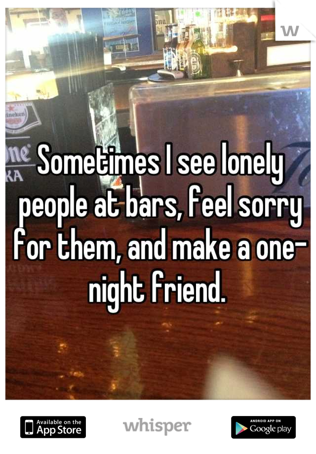 Sometimes I see lonely people at bars, feel sorry for them, and make a one-night friend. 