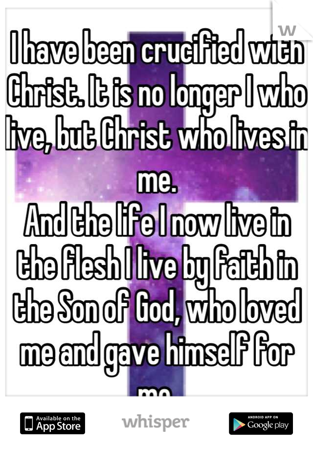 I have been crucified with Christ. It is no longer I who live, but Christ who lives in me. 
And the life I now live in the flesh I live by faith in the Son of God, who loved me and gave himself for me.