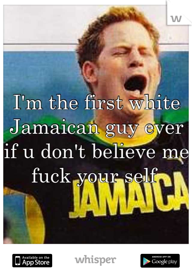 I'm the first white Jamaican guy ever if u don't believe me fuck your self 