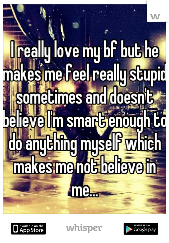 I really love my bf but he makes me feel really stupid sometimes and doesn't believe I'm smart enough to do anything myself which makes me not believe in me...