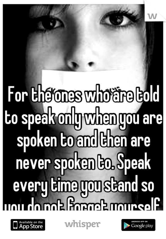 For the ones who are told to speak only when you are spoken to and then are never spoken to. Speak every time you stand so you do not forget yourself.
