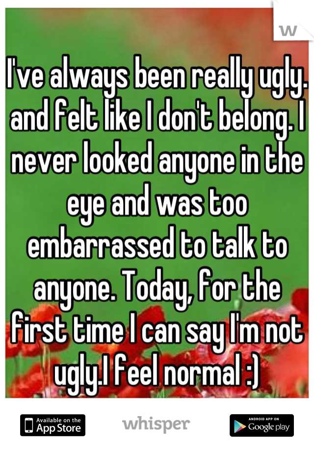 I've always been really ugly. and felt like I don't belong. I never looked anyone in the eye and was too embarrassed to talk to anyone. Today, for the first time I can say I'm not ugly.I feel normal :)